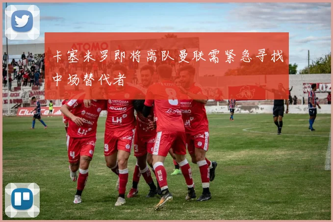 卡塞米罗即将离队曼联需紧急寻找中场替代者