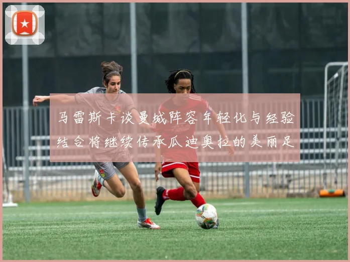 马雷斯卡谈曼城阵容年轻化与经验结合将继续传承瓜迪奥拉的美丽足球理念