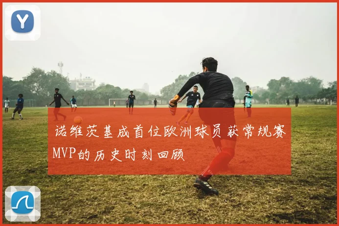 诺维茨基成首位欧洲球员获常规赛MVP的历史时刻回顾
