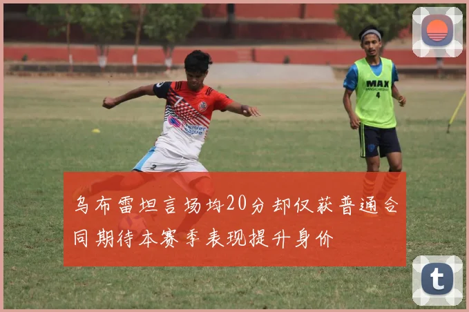 乌布雷坦言场均20分却仅获普通合同期待本赛季表现提升身价