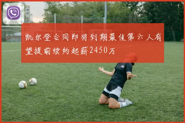 凯尔登合同即将到期最佳第六人有望提前续约起薪2450万