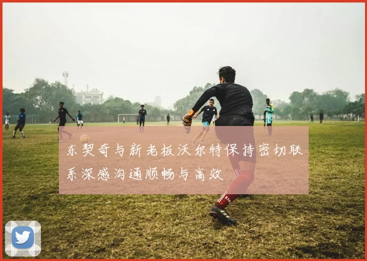 东契奇与新老板沃尔特保持密切联系深感沟通顺畅与高效