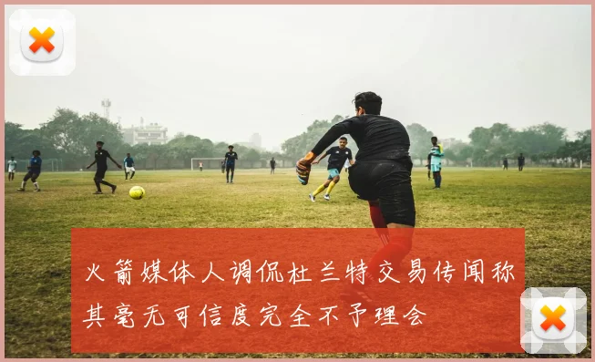 火箭媒体人调侃杜兰特交易传闻称其毫无可信度完全不予理会