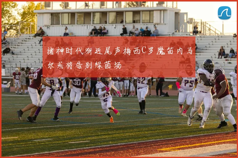 诸神时代渐近尾声梅西C罗魔笛内马尔或将告别绿茵场