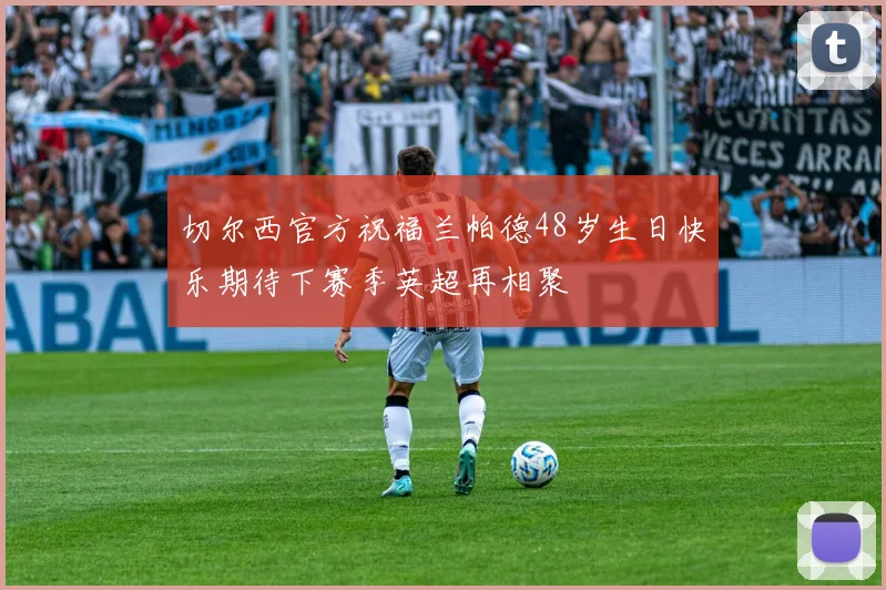 切尔西官方祝福兰帕德48岁生日快乐期待下赛季英超再相聚