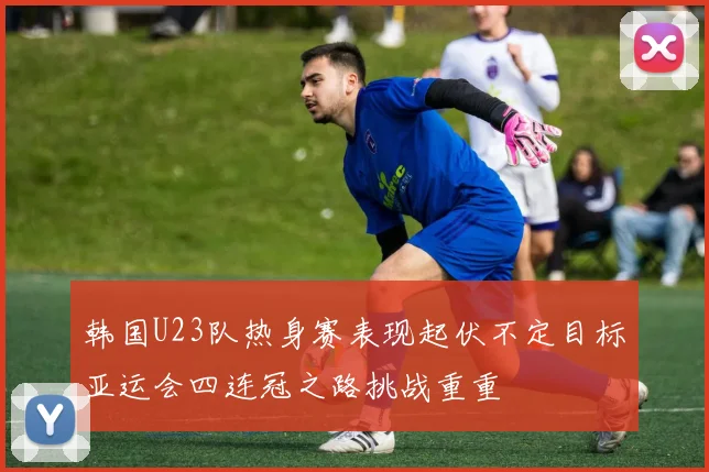 韩国U23队热身赛表现起伏不定目标亚运会四连冠之路挑战重重