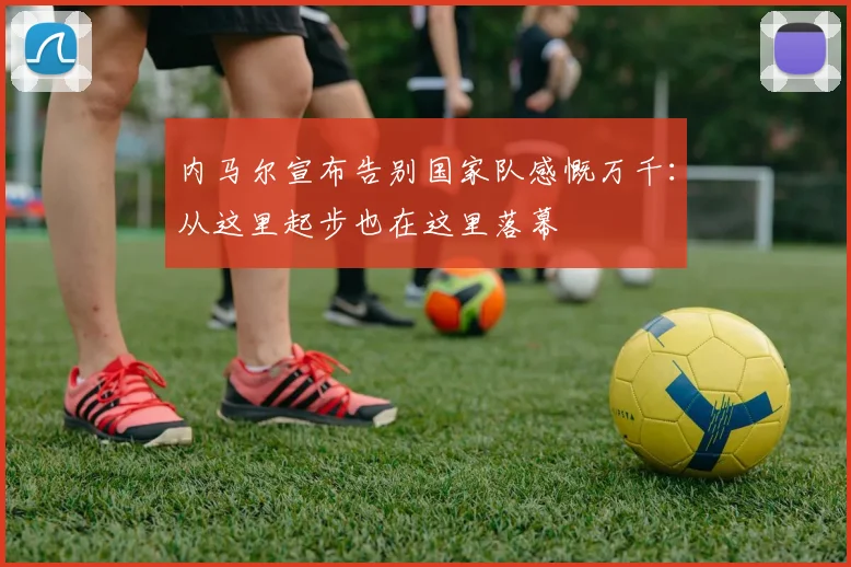 内马尔宣布告别国家队感慨万千：从这里起步也在这里落幕