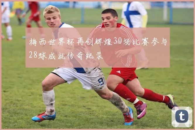 梅西世界杯再创辉煌30场比赛参与28球成就传奇纪录