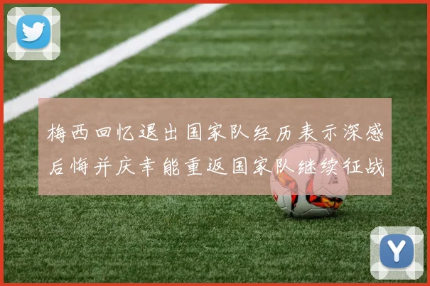梅西回忆退出国家队经历表示深感后悔并庆幸能重返国家队继续征战
