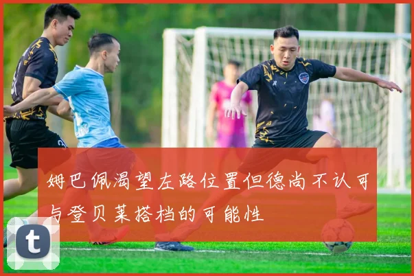 姆巴佩渴望左路位置但德尚不认可与登贝莱搭档的可能性