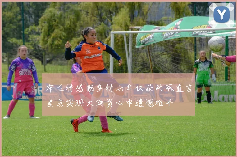 布兰特感慨多特七年仅获两冠直言差点实现大满贯心中遗憾难平