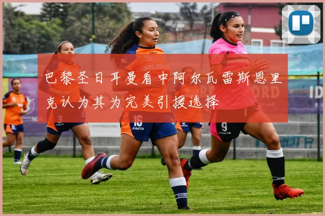 巴黎圣日耳曼看中阿尔瓦雷斯恩里克认为其为完美引援选择