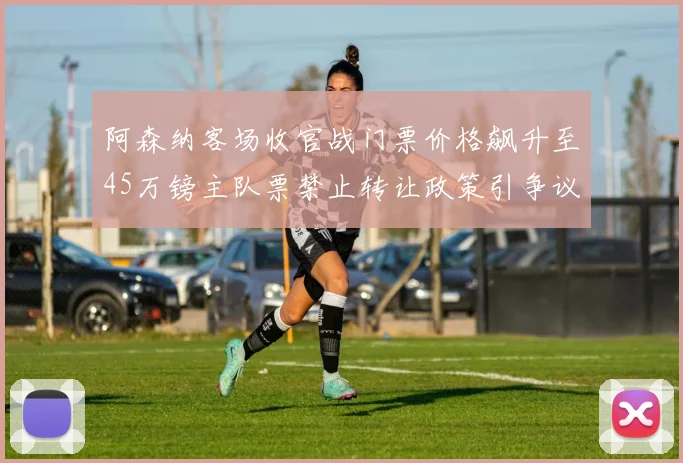 阿森纳客场收官战门票价格飙升至45万镑主队票禁止转让政策引争议