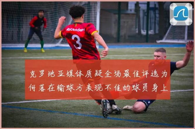 克罗地亚媒体质疑全场最佳评选为何落在输球方表现不佳的球员身上