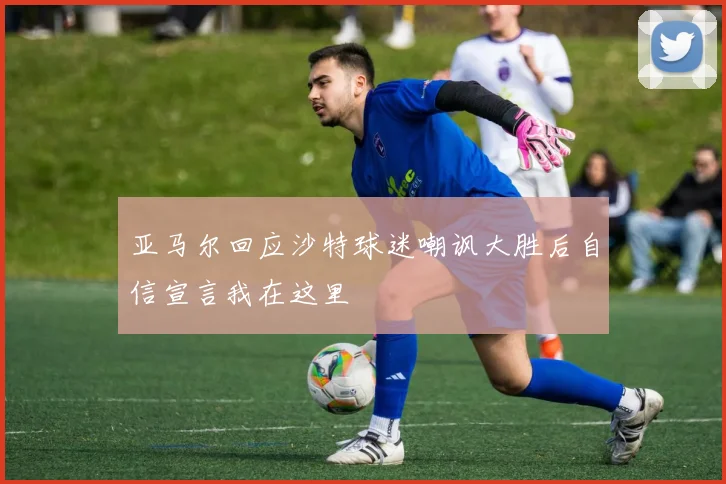 亚马尔回应沙特球迷嘲讽大胜后自信宣言我在这里
