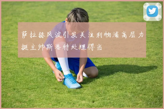 萨拉赫风波引发关注利物浦高层力挺主帅斯洛特处理得当