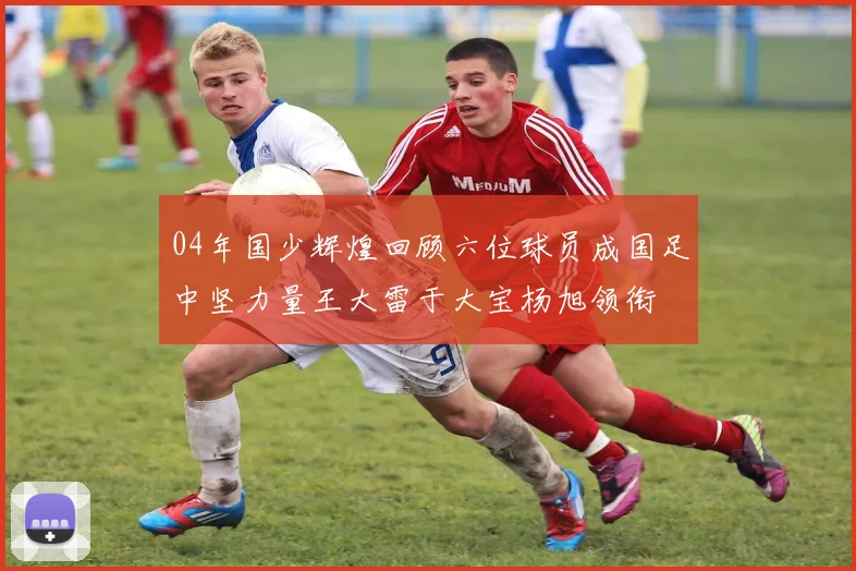 04年国少辉煌回顾六位球员成国足中坚力量王大雷于大宝杨旭领衔