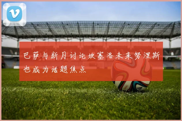巴萨与新月讨论坎塞洛未来努涅斯也成为话题焦点