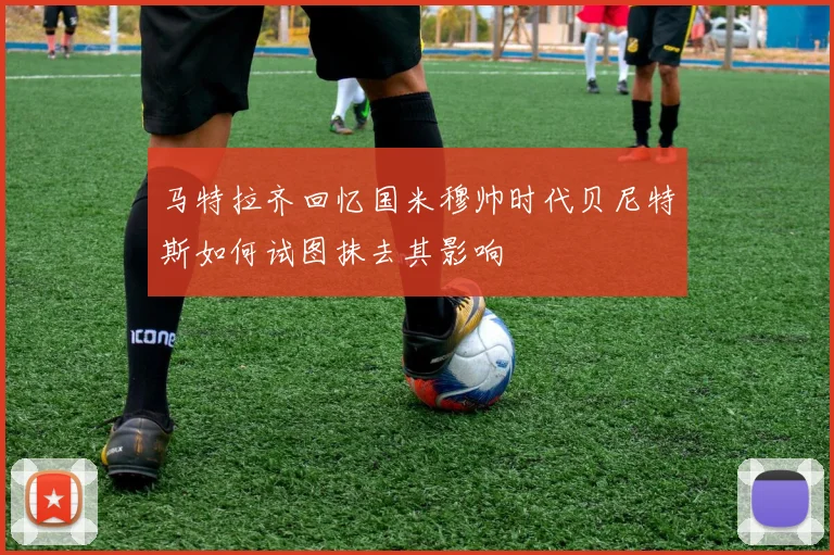 马特拉齐回忆国米穆帅时代贝尼特斯如何试图抹去其影响