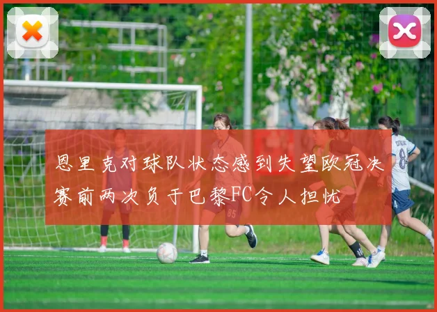 恩里克对球队状态感到失望欧冠决赛前两次负于巴黎FC令人担忧