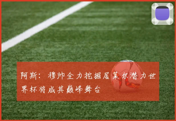 阿斯：穆帅全力挖掘居莱尔潜力世界杯将成其巅峰舞台