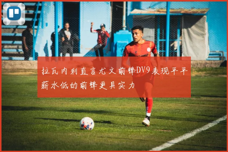 拉瓦内利直言尤文前锋DV9表现平平薪水低的前锋更具实力