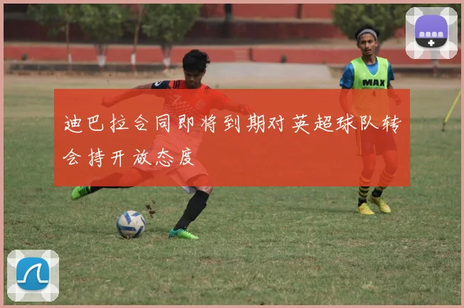 迪巴拉合同即将到期对英超球队转会持开放态度