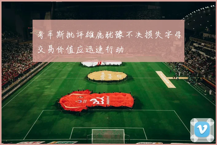 考辛斯批评雄鹿犹豫不决损失字母交易价值应迅速行动