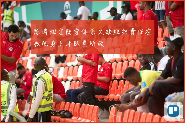陈涛坦言防守体系欠缺组织责任在教练身上非队员所致