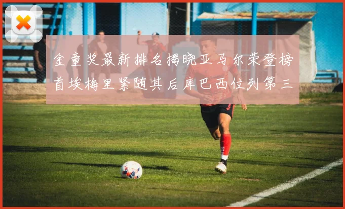金童奖最新排名揭晓亚马尔荣登榜首埃梅里紧随其后库巴西位列第三
