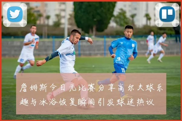 詹姆斯今日无比赛分享高尔夫球乐趣与冰浴恢复瞬间引发球迷热议
