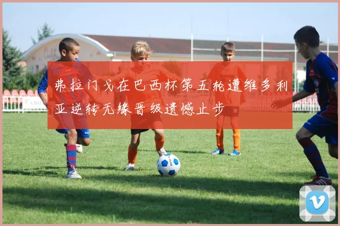 弗拉门戈在巴西杯第五轮遭维多利亚逆转无缘晋级遗憾止步