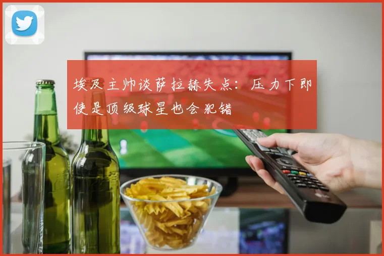 埃及主帅谈萨拉赫失点：压力下即使是顶级球星也会犯错