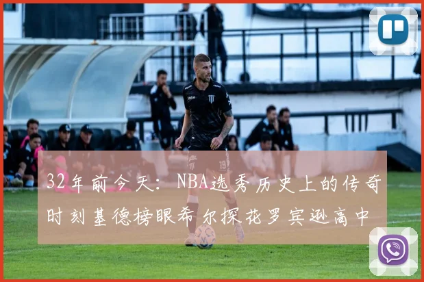 32年前今天：NBA选秀历史上的传奇时刻基德榜眼希尔探花罗宾逊高中状元回顾